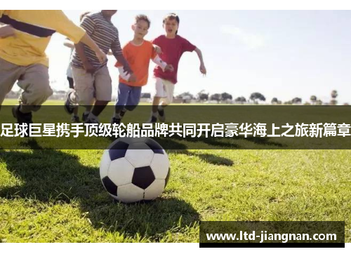 足球巨星携手顶级轮船品牌共同开启豪华海上之旅新篇章 足球巨星携手顶级轮船品牌共同开启豪华海上之旅新篇章