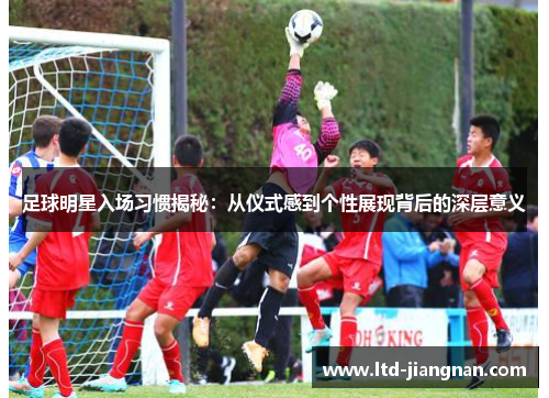 足球明星入场习惯揭秘:从仪式感到个性展现背后的深层意义 足球明星入场习惯揭秘:从仪式感到个性展现背后的深层意义