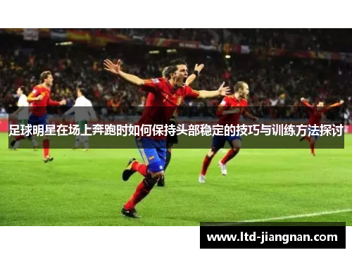足球明星在场上奔跑时如何保持头部稳定的技巧与训练方法探讨