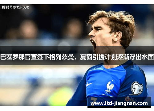 巴塞罗那官宣签下格列兹曼，夏窗引援计划逐渐浮出水面